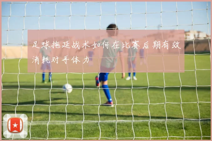 足球拖延战术如何在比赛后期有效消耗对手体力
