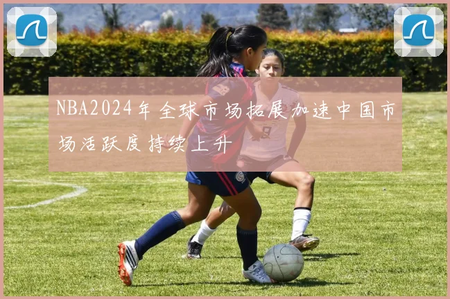 NBA2024年全球市场拓展加速中国市场活跃度持续上升