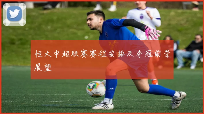 恒大中超联赛赛程安排及夺冠前景展望