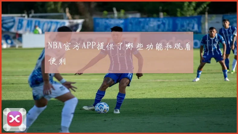 NBA官方APP提供了哪些功能和观看便利