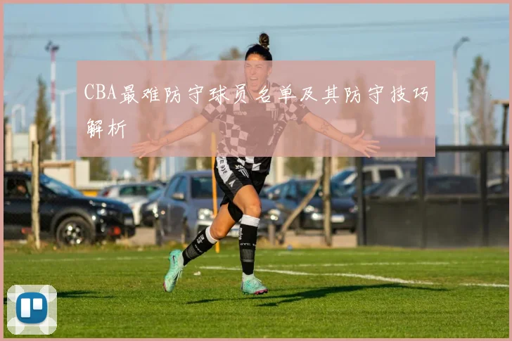 CBA最难防守球员名单及其防守技巧解析