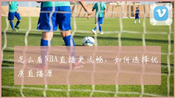 怎么看NBA直播更流畅，如何选择优质直播源