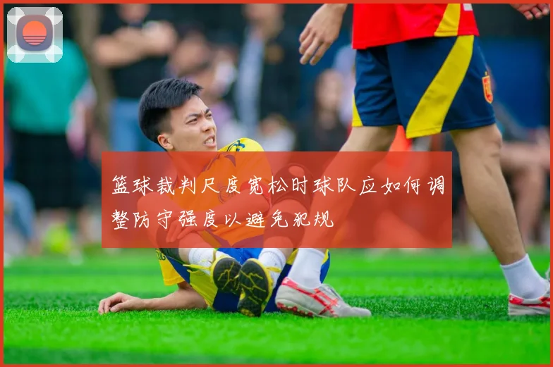 篮球裁判尺度宽松时球队应如何调整防守强度以避免犯规