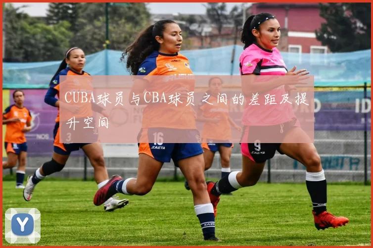 CUBA球员与CBA球员之间的差距及提升空间